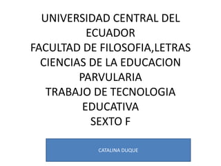 UNIVERSIDAD CENTRAL DEL
           ECUADOR
FACULTAD DE FILOSOFIA,LETRAS
  CIENCIAS DE LA EDUCACION
         PARVULARIA
   TRABAJO DE TECNOLOGIA
          EDUCATIVA
            SEXTO F

           CATALINA DUQUE
 