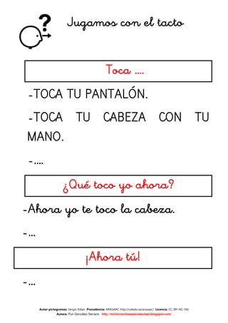 Jugamos con el tacto


                                                  Toca ….
 -TOCA TU PANTALÓN.
 -TOCA TU CABEZA CON TU
          CABEZA
 MANO.
 -….
                     ¿Qué toco yo ahora?
-Ahora yo te toco la cabeza.
-…
                                    ¡Ahora tú!
-…
     Autor pictogramas: Sergio Palao Procedencia: ARASAAC http://catedu.es/arasaac/ Licencia: CC (BY-NC-SA)
                Autora: Puri González Serrano http://mirinconcitoespecialaulapt.blogspot.com/
 
