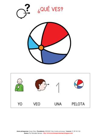 ¿QUÉ VES?




                                                            1
 YO                       VEO                               UNA                         PELOTA




Autor pictogramas: Sergio Palao Procedencia: ARASAAC http://catedu.es/arasaac/ Licencia: CC (BY-NC-SA)
           Autora: Puri González Serrano http://mirinconcitoespecialaulapt.blogspot.com/
 