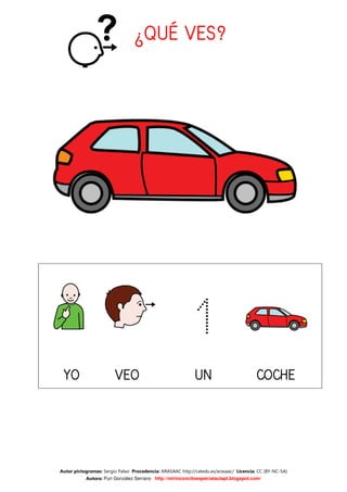 ¿QUÉ VES?




                                                           1
 YO                     VEO                                 UN                          COCHE




Autor pictogramas: Sergio Palao Procedencia: ARASAAC http://catedu.es/arasaac/ Licencia: CC (BY-NC-SA)
           Autora: Puri González Serrano http://mirinconcitoespecialaulapt.blogspot.com/
 