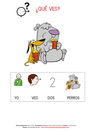 ¿QUÉ VES?




                                                        2
YO                        VEO                        DOS                              PERROS
                                                                                      PERROS




Autor pictogramas: Sergio Palao Procedencia: ARASAAC http://catedu.es/arasaac/ Licencia: CC (BY-NC-SA)
           Autora: Puri González Serrano http://mirinconcitoespecialaulapt.blogspot.com/
 