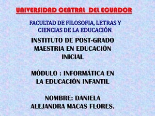 UNIVERSIDAD CENTRAL DEL ECUADOR
   FACULTAD DE FILOSOFIA, LETRAS Y
      CIENCIAS DE LA EDUCACIÓN.
    INSTITUTO DE POST-GRADO
     MAESTRIA EN EDUCACIÓN
             INICIAL

    MÓDULO : INFORMÁTICA EN
     LA EDUCACIÓN INFANTIL

       NOMBRE: DANIELA
   ALEJANDRA MACAS FLORES.
 