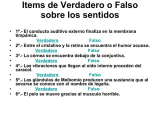 Items de Verdadero o Falso sobre los sentidos 1ª.- El conducto auditivo externo finaliza en la membrana timpánica.                    Verdadero                           Falso 2ª.- Entre el cristalino y la retina se encuentra el humor acuoso.                   Verdadero                           Falso 3ª.- La córnea se encuentra debajo de la conjuntiva.                   Verdadero                           Falso 4ª.- Las vibraciones que llegan al oído interno proceden del caracol.                    Verdadero                           Falso 5ª.- Las glándulas de Meibomio producen una sustancia que al secarse se conoce con el nombre de legaña.                   Verdadero                           Falso 6ª.- El pelo se mueve gracias al musculo horrible. 