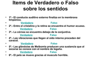 Items de Verdadero o Falso
sobre los sentidos
• 1ª.- El conducto auditivo externo finaliza en la membrana
timpánica.
• Verdadero Falso
• 2ª.- Entre el cristalino y la retina se encuentra el humor acuoso.
• Verdadero Falso
• 3ª.- La córnea se encuentra debajo de la conjuntiva.
• Verdadero Falso
• 4ª.- Las vibraciones que llegan al oído interno proceden del
caracol.
• Verdadero Falso
• 5ª.- Las glándulas de Meibomio producen una sustancia que al
secarse se conoce con el nombre de legaña.
• Verdadero Falso
• 6ª.- El pelo se mueve gracias al musculo horrible.
 