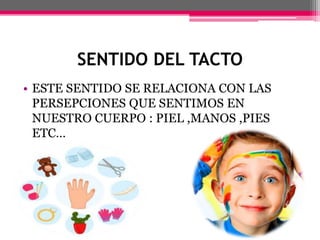 SENTIDO DEL TACTO
• ESTE SENTIDO SE RELACIONA CON LAS
PERSEPCIONES QUE SENTIMOS EN
NUESTRO CUERPO : PIEL ,MANOS ,PIES
ETC…
 