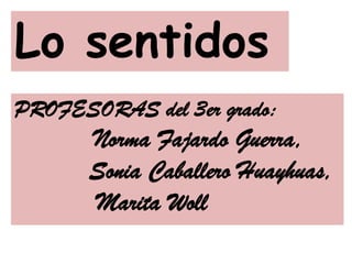 Lo sentidos
PROFESORAS del 3er grado:
Norma Fajardo Guerra,
Sonia Caballero Huayhuas,
Marita Woll
 