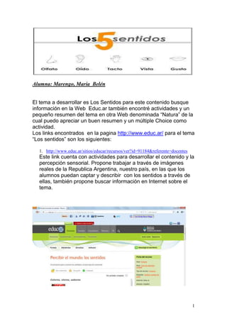 Alumna: Marengo, María Belén

El tema a desarrollar es Los Sentidos para este contenido busque
información en la Web Educ.ar también encontré actividades y un
pequeño resumen del tema en otra Web denominada “Natura” de la
cual puedo apreciar un buen resumen y un múltiple Choice como
actividad.
Los links encontrados en la pagina http://www.educ.ar/ para el tema
“Los sentidos” son los siguientes:
1. http://www.educ.ar/sitios/educar/recursos/ver?id=91184&referente=docentes

Este link cuenta con actividades para desarrollar el contenido y la
percepción sensorial. Propone trabajar a través de imágenes
reales de la Republica Argentina, nuestro país, en las que los
alumnos puedan captar y describir con los sentidos a través de
ellas, también propone buscar información en Internet sobre el
tema.

1

 