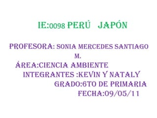 IE:0098Perú   Japón  Profesora: Sonia Mercedes Santiago  M. Área:Ciencia Ambiente				Integrantes :Kevin y Nataly				Grado:6to de primaria					Fecha:09/05/11	 