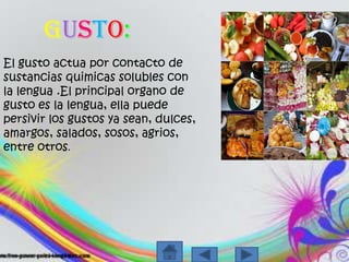 Gusto:El gusto actuaporcontacto de sustanciasquimicassolubles con la lengua .El principal organo de gusto es la lengua, ellapuedepersivir los gustosyasean, dulces, amargos, salados, sosos, agrios, entre otros.