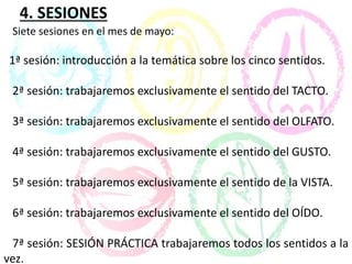 4. SESIONES
Siete sesiones en el mes de mayo:
1ª sesión: introducción a la temática sobre los cinco sentidos.
2ª sesión: trabajaremos exclusivamente el sentido del TACTO.
3ª sesión: trabajaremos exclusivamente el sentido del OLFATO.
4ª sesión: trabajaremos exclusivamente el sentido del GUSTO.
5ª sesión: trabajaremos exclusivamente el sentido de la VISTA.
6ª sesión: trabajaremos exclusivamente el sentido del OÍDO.
7ª sesión: SESIÓN PRÁCTICA trabajaremos todos los sentidos a la
vez.
 