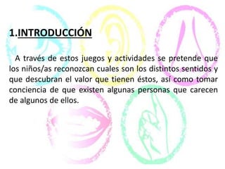1.INTRODUCCIÓN
A través de estos juegos y actividades se pretende que
los niños/as reconozcan cuales son los distintos sentidos y
que descubran el valor que tienen éstos, así como tomar
conciencia de que existen algunas personas que carecen
de algunos de ellos.
 