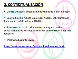 2. CONTEXTUALIZACIÓN
• Unidad Didáctica: dirigida a niños y niñas de 4 años de edad.
• Centro: Colegio Público Explorador Andrés, Calle Ramón de
Campoamos, nº 88 Valencia (46022).
• Situado en un barrio urbano en el que algunas de las
construcciones de los años 60 conviven con construcciones más
recientes.
• Población bastante joven
http://mestreacasa.gva.es/web/exploradorandres/inicio
 