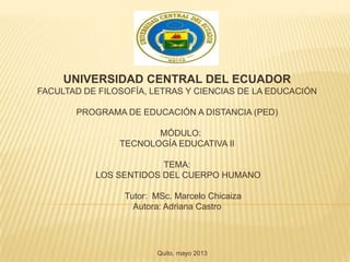 UNIVERSIDAD CENTRAL DEL ECUADOR
FACULTAD DE FILOSOFÍA, LETRAS Y CIENCIAS DE LA EDUCACIÓN
PROGRAMA DE EDUCACIÓN A DISTANCIA (PED)
MÓDULO:
TECNOLOGÍA EDUCATIVA II
TEMA:
LOS SENTIDOS DEL CUERPO HUMANO
Tutor: MSc. Marcelo Chicaiza
Autora: Adriana Castro
Quito, mayo 2013
 