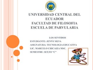 UNIVERSIDAD CENTRAL DEL
ECUADOR
FACULTAD DE FILOSOFIA
ESCUELA DE PARVULARIA
LOS SENTIDOS
ESTUDIANTE: JENNY SILVA
ASIGNATURA: TECNOLOGIA EDUCATIVA
LIC. MARCELO CHICAIZA MSC.
SEMESTRE: SEXTO “C”
 