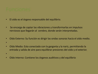 FuncionesEl oído es el órgano responsable del equilibrio. Se encarga de captar las vibraciones y transformarlas en impulsos nerviosos que llegarán al  cerebro, donde serán interpretadas. Oído Externo: Su función es dirigir las ondas sonoras hacia el oído medio.Oído Medio: Esta conectado con la garganta y la nariz, permitiendo la entrada y salida de aire para equilibrar presiones del oído y el exterior. Oído Interno: Contiene los órganos auditivos y del equilibrio