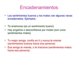Encadenamientos
• Los sentimientos buenos y los malos van algunas veces
encadenados. Ejemplos:
• Te enamoras (es un sentimiento bueno)
• Hay engaños o desconfianza por medio (son unos
sentimientos malos)
• Tu mejor amiga, confía en ti y nunca te miente
(sentimientos buenos hacia esa persona)
• Esa amiga te miente, o te traiciona (sentimientos malos
hacia esa persona)
 