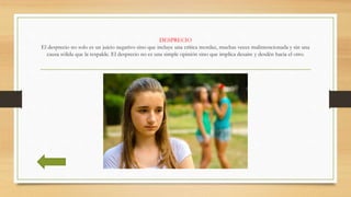 DESPRECIO
El desprecio no solo es un juicio negativo sino que incluye una crítica mordaz, muchas veces malintencionada y sin una
causa sólida que la respalde. El desprecio no es una simple opinión sino que implica desaire y desdén hacia el otro.
 