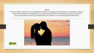 AMOR
Qué es el Amor: El amor es un sentimiento de afecto universal que se tiene hacia una persona, animal o
cosa. Amor también hace referencia a un sentimiento de atracción emocional y sexual que se tiene
hacia una persona con la que se desea tener una relación o convivencia bajo el mismo techo.
 