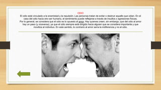 ODIO
El odio está vinculado a la enemistad y la repulsión. Las personas tratan de evitar o destruir aquello que odian. En el
caso del odio hacia otro ser humano, el sentimiento puede reflejarse a través de insultos o agresiones físicas.
Por lo general, se considera que el odio es lo opuesto al amor. Hay quienes creen, sin embargo, que del odio al amor
hay un paso (y viceversa), ya que el odio siempre está dirigido hacia alguien que se considera importante y que
moviliza al individuo. En este sentido, lo contrario al amor sería la indiferencia y no el odio.
 