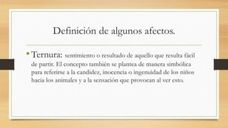 Definición de algunos afectos.
•Ternura: sentimiento o resultado de aquello que resulta fácil
de partir. El concepto también se plantea de manera simbólica
para referirse a la candidez, inocencia o ingenuidad de los niños
hacia los animales y a la sensación que provocan al ver esto.
 