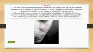 TRISTEZA
:Es una emoción que generalmente surge ante las pérdidas que sufrimos en la vida, de ahí que sea tan
intensa como profundo sea el vínculo con lo perdido. Es un dolor generalizado en el cuerpo, pero sobre
todo en el alma. La tristeza no es negativa, no es anormal ni está mal sentirla.
A diferencia de las demás emociones, la tristeza está caracterizada por una falta de energía. En un
primer momento es vivenciada como un dolor paralizante que no nos deja fuerza para actuar, sino tan
sólo para llorar y así sacar el dolor. Nos deja el ánimo aplanado, casi sin expresiones ni deseos.
 