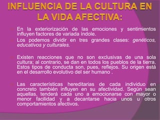    En la exteriorización de las emociones y sentimientos
    influyen factores de variada índole.
   Los podemos dividir en tres grandes clases: genéticos,
    educativos y culturales.

   Existen reacciones que no son exclusivas de una sola
    cultura; al contrario, se dan en todos los pueblos de la tierra.
    Estos tipos de conducta son, pues, reflejos. Su origen está
    en el desarrollo evolutivo del ser humano .

   Las características hereditarias de cada individuo en
    concreto también influyen en su afectividad. Según sean
    aquellas, tenderá cada uno a emocionarse con mayor o
    menor facilidad y a decantarse hacia unos u otros
    comportamientos afectivos.
 
