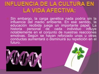    Sin embargo, la carga genética nada podría sin la
    influencia del medio ambiente. En ese sentido, la
    educación recibida juega un importante papel. La
    historia personal de cada individuo influye
    notablemente en el conjunto de nuestras reacciones
    emotivas. Según se hayan reforzado unas u otras
    conductas aumentará o disminuirá su repetición en el
    futuro.
 