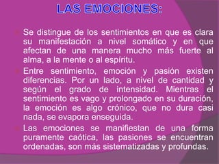  Se distingue de los sentimientos en que es clara
  su manifestación a nivel somático y en que
  afectan de una manera mucho más fuerte al
  alma, a la mente o al espíritu.
 Entre sentimiento, emoción y pasión existen
  diferencias. Por un lado, a nivel de cantidad y
  según el grado de intensidad. Mientras el
  sentimiento es vago y prolongado en su duración,
  la emoción es algo crónico, que no dura casi
  nada, se evapora enseguida.
 Las emociones se manifiestan de una forma
  puramente caótica, las pasiones se encuentran
  ordenadas, son más sistematizadas y profundas.
 