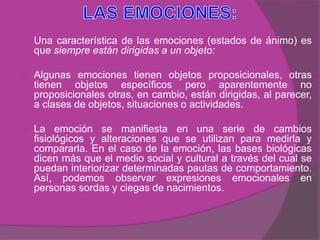    Una característica de las emociones (estados de ánimo) es
    que siempre están dirigidas a un objeto:

   Algunas emociones tienen objetos proposicionales, otras
    tienen objetos específicos pero aparentemente no
    proposicionales otras, en cambio, están dirigidas, al parecer,
    a clases de objetos, situaciones o actividades.

   La emoción se manifiesta en una serie de cambios
    fisiológicos y alteraciones que se utilizan para medirla y
    compararla. En el caso de la emoción, las bases biológicas
    dicen más que el medio social y cultural a través del cual se
    puedan interiorizar determinadas pautas de comportamiento.
    Así, podemos observar expresiones emocionales en
    personas sordas y ciegas de nacimientos.
 