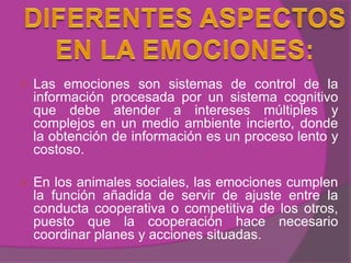    Las emociones son sistemas de control de la
    información procesada por un sistema cognitivo
    que debe atender a intereses múltiples y
    complejos en un medio ambiente incierto, donde
    la obtención de información es un proceso lento y
    costoso.

   En los animales sociales, las emociones cumplen
    la función añadida de servir de ajuste entre la
    conducta cooperativa o competitiva de los otros,
    puesto que la cooperación hace necesario
    coordinar planes y acciones situadas.
 