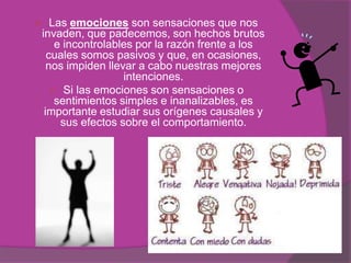   Las emociones son sensaciones que nos
invaden, que padecemos, son hechos brutos
    e incontrolables por la razón frente a los
  cuales somos pasivos y que, en ocasiones,
  nos impiden llevar a cabo nuestras mejores
                  intenciones.
   Si las emociones son sensaciones o
    sentimientos simples e inanalizables, es
 importante estudiar sus orígenes causales y
     sus efectos sobre el comportamiento.
 