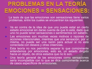    La tesis de que las emociones son sensaciones tiene varios
    problemas, entre los cuales se encuentran los siguientes:

   Va en contra de la idea de que uno puede estar en cierto
    estado emocional sin darse cuenta de que lo está, dado que
    uno no puede tener sensaciones o sentimientos sin saberlo.
   Las emociones son muchas veces motivos o razones de
    acciones intencionales, mientras que una sensación, por sí
    misma, no puede ser una razón para actuar si no está
    conectada con deseos y otras creencias.
   Esta teoría no nos permitiría separar lo que comúnmente
    entendemos por emociones, esto es, un estado dirigido
    hacia un objeto, de otros estados que no lo son.
   Una teoría general de las emociones como sensaciones
    sería incompatible con lo que se dice comúnmente acerca
    de casos específicos de emociones.
 