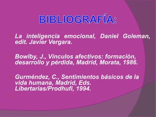    La inteligencia emocional, Daniel Goleman,
    edit. Javier Vergara.

   Bowlby, J., Vínculos afectivos: formación,
    desarrollo y pérdida, Madrid, Morata, 1986.

   Gurméndez, C., Sentimientos básicos de la
    vida humana, Madrid, Eds.
    Libertarias/Prodhufi, 1994.

 