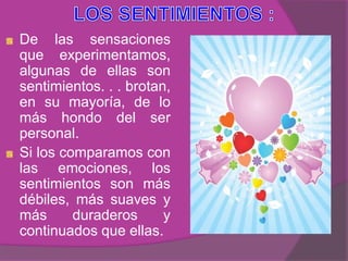 De las sensaciones
que experimentamos,
algunas de ellas son
sentimientos. . . brotan,
en su mayoría, de lo
más hondo del ser
personal.
Si los comparamos con
las emociones, los
sentimientos son más
débiles, más suaves y
más      duraderos      y
continuados que ellas.
 