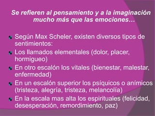 Se refieren al pensamiento y a la imaginación
        mucho más que las emociones…

 Según Max Scheler, existen diversos tipos de
 sentimientos:
 Los llamados elementales (dolor, placer,
 hormigueo)
 En otro escalón los vitales (bienestar, malestar,
 enfermedad)
 En un escalón superior los psíquicos o anímicos
 (tristeza, alegría, tristeza, melancolía)
 En la escala mas alta los espirituales (felicidad,
 desesperación, remordimiento, paz)
 