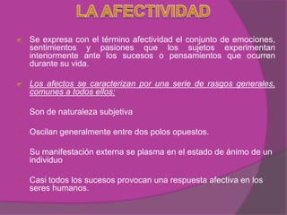 Se expresa con el término afectividad el conjunto de emociones,
    sentimientos y pasiones que los sujetos experimentan
    interiormente ante los sucesos o pensamientos que ocurren
    durante su vida.

    Los afectos se caracterizan por una serie de rasgos generales,
    comunes a todos ellos:

   Son de naturaleza subjetiva

   Oscilan generalmente entre dos polos opuestos.

   Su manifestación externa se plasma en el estado de ánimo de un
    individuo

   Casi todos los sucesos provocan una respuesta afectiva en los
    seres humanos.
 