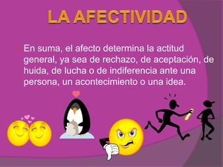    En suma, el afecto determina la actitud
    general, ya sea de rechazo, de aceptación, de
    huida, de lucha o de indiferencia ante una
    persona, un acontecimiento o una idea.
 