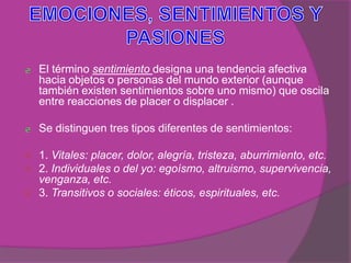 El término sentimiento designa una tendencia afectiva
    hacia objetos o personas del mundo exterior (aunque
    también existen sentimientos sobre uno mismo) que oscila
    entre reacciones de placer o displacer .

    Se distinguen tres tipos diferentes de sentimientos:

   1. Vitales: placer, dolor, alegría, tristeza, aburrimiento, etc.
   2. Individuales o del yo: egoísmo, altruismo, supervivencia,
    venganza, etc.
   3. Transitivos o sociales: éticos, espirituales, etc.
 