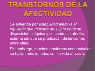  Se entiende por estabilidad afectiva el
  equilibrio que muestra un sujeto entre su
  disposición psíquica y su conducta afectiva
  externa sin que se produzcan disfunciones
  entre ellas.
 Sin embargo, muchos trastornos conductuales
  se hallan relacionados con la vida afectiva.
 