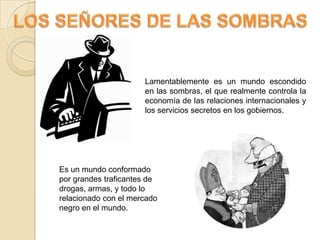 LOS SEÑORES DE LAS SOMBRASLamentablemente es un mundo escondido en las sombras, el que realmente controla la economía de las relaciones internacionales y los servicios secretos en los gobiernos.Es un mundo conformado por grandes traficantes de drogas, armas, y todo lo relacionado con el mercado negro en el mundo.
