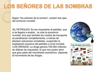 LOS SEÑORES DE LAS SOMBRASSegún “los señores de la sombra”, existen dos ejes del comercio mundial:EL PETROLEO: Es tan importante el petróleo, que si se llegara a acabar,  no solo la economía mundial, sino que también los medios de transporte se paralizarían completamente, a menos de plantear soluciones inmediatas, suspender la explotación excesiva del petróleo a nivel mundial.