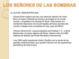 LAS DROGAS: La droga genera 700.000 millones de dólares de impuestos, lo que nos quiere decir que gran parte del movimiento económico, depende el movimiento de las drogas.LOS SEÑORES DE LAS SOMBRASEL AUTOR, DEMUESTRA QUE:Daniel Stulin explica que hay una estrecha relación de VictorBout, el mayor traficante de armas y de drogas en el mundo mundo, y el gobierno de George W. Bush. Este hombre ha mantenido relaciones con los principales servicios secretos del mundo y trabajo como contratista en Iraq, para los EEUU. 