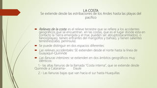 LA COSTA
Se extiende desde las estribaciones de los Andes hasta las playas del
pacifico
 Relieves de la costa: es el relieve terrestre que se refiere a los accidentes
geográficos que se encuentran en las costas, que es el lugar donde esta en
contacto la Tierra emergida y el mar, pueden ser abruptos(acantilados), o
llanos(playas), tienen entrantes del mar(golfos y bahías), y tienen salientes
terrestres(cabo, península).
 Se puede distinguir en dos espacios diferentes:
 Las relieves occidentales: SE extienden desde el norte hasta la línea de
Guayaquil-Quininde
 Las llanuras interiores: se extienden en dos ámbitos geográficos muy
idénticos:
1.- las altas llanuras de la llamada “Costa interna”, que se extiende desde
Quininde a Catarama- Daule
2.- Las llanuras bajas que van hacia el sur hasta Huaquillas
 