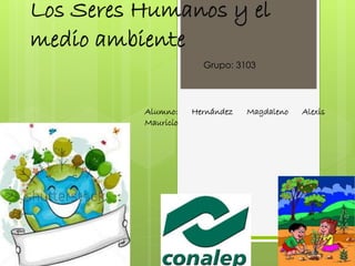 Los Seres Humanos y el 
medio ambiente 
Grupo: 3103 
Alumno: Hernández Magdaleno Alexis 
Mauricio 
 