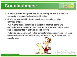 Conclusiones:Al concluir esta webquest  deberás de comprender, que son los seres vivos y sus criterios de clasificación. Serás capaces de identificar las plantas vasculares y las gimnospermas      Así mismo haber aprendido a utilizar el internet, como una herramienta muy valiosa  para obtener información, para ampliar sus conocimientos y  el trabajo colaborativo.      Además estarás al nivel de las competencias académicas con otros niños de otros centros educativos, anímate a seguir trabajando de esta forma .