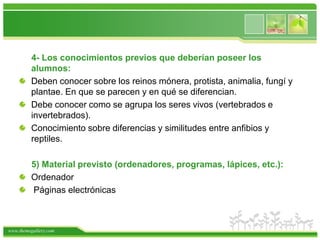      4- Los conocimientos previos que deberían poseer los alumnos:Deben conocer sobre los reinos mónera, protista, animalia, fungí y plantae. En que se parecen y en qué se diferencian.Debe conocer como se agrupa los seres vivos (vertebrados e invertebrados).Conocimiento sobre diferencias y similitudes entre anfibios y reptiles.5) Material previsto (ordenadores, programas, lápices, etc.):Ordenador Páginas electrónicas