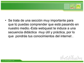 Se trata de una sección muy importante para que tú puedas comprender que está pasando en nuestro medio.-Esta webquest te induce a una secuencia didáctica  muy útil y práctica, por lo que  pondrás tus conocimientos del internet . 