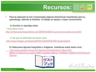 Recursos:Para la webquest se han incorporadas páginas electrónicas importantes para su aprendizaje, además te facilitara  el trabajo en equipo y mayor conocimiento.  A) Escriba un reportaje sobre:1-Los seres vivos.http://infoescuela.blogcindario.com/2006/03/00021-que-son-los-seres-vivos.html2- De que se alimentan los seres vivos http://www.blogger.com/feeds/6876017425445301851/posts/defaultB) Seleccione algunas fotografías o imágenes  ilustrativas sobre seres vivos:       http://www.google.hn/search?channel=linkdoctor&um=1&ie=UTF-8&tbm=isch&source=og&sa=N&hl=es&tab=wi&biw=1345&bih=428&q=los%20seres%20vivos