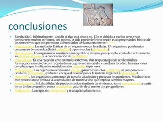 conclusionesResulta fácil, habitualmente, decidir si algo está vivo o no. Ello es debido a que los seres vivos comparten muchos atributos. Así mismo, la vida puede definirse según estas propiedades básicas de los seres vivos, que nos permiten diferenciarlos de la materia inerte:10 11 12 13Organización. Las unidades básicas de un organismo son las células. Un organismo puede estar compuesto de una sola célula (unicelular) o por muchas (pluricelular).Homeostasis. Los organismos mantienen un equilibrio interno, por ejemplo, controlan activamente su presión osmótica y la concentración de electrolitos.Irritabilidad. Es una reacción ante estímulos externos. Una respuesta puede ser de muchas formas, por ejemplo, la contracción de un organismo unicelular cuando es tocado o las reacciones complejas que implican los sentidos en los animales superiores.Metabolismo. Los organismos consumen energía para convertir los nutrientes en componentes celulares (anabolismo) y liberan energía al descomponer la materia orgánica (catabolismo).Desarrollo. Los organismos aumentan de tamaño al adquirir y procesar los nutrientes. Muchas veces este proceso no se limita a la acumulación de materia sino que implica cambios mayores.Reproducción. Es la habilidad de producir copias similares de si mismos, tanto asexualmente a partir de un único progenitor, como sexualmente a partir de al menos dos progenitores.Adaptación. Las especies evolucionan y se adaptan al ambiente.