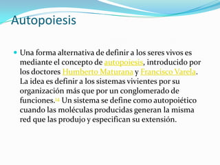 AutopoiesisUna forma alternativa de definir a los seres vivos es mediante el concepto de autopoiesis, introducido por los doctores Humberto Maturana y Francisco Varela. La idea es definir a los sistemas vivientes por su organización más que por un conglomerado de funciones.14 Un sistema se define como autopoiético cuando las moléculas producidas generan la misma red que las produjo y especifican su extensión. 